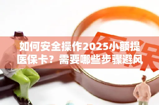 如何安全操作2025小额提医保卡？需要哪些步骤避风险？